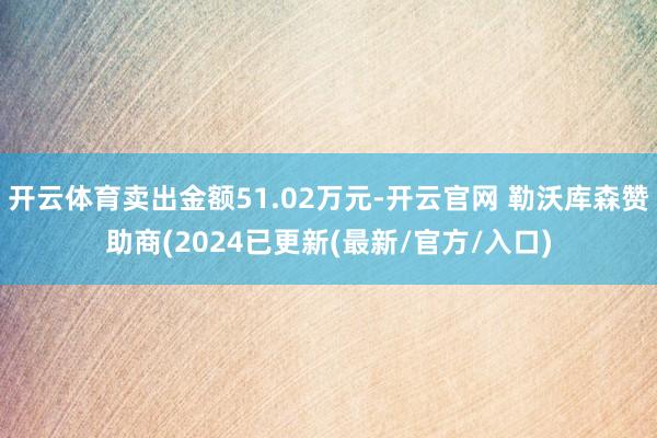 开云体育卖出金额51.02万元-开云官网 勒沃库森赞助商(2024已更新(最新/官方/入口)