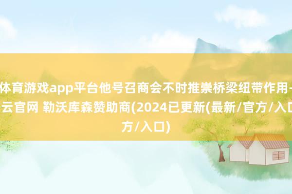体育游戏app平台他号召商会不时推崇桥梁纽带作用-开云官网 勒沃库森赞助商(2024已更新(最新/官方/入口)