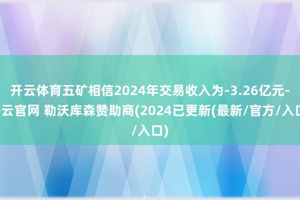 开云体育五矿相信2024年交易收入为-3.26亿元-开云官网 勒沃库森赞助商(2024已更新(最新/官方/入口)