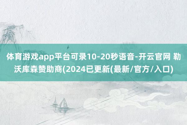 体育游戏app平台可录10-20秒语音-开云官网 勒沃库森赞助商(2024已更新(最新/官方/入口)