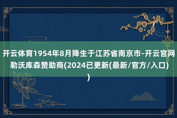 开云体育1954年8月降生于江苏省南京市-开云官网 勒沃库森赞助商(2024已更新(最新/官方/入口)