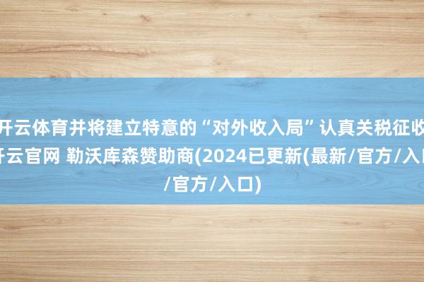 开云体育并将建立特意的“对外收入局”认真关税征收-开云官网 勒沃库森赞助商(2024已更新(最新/官方/入口)