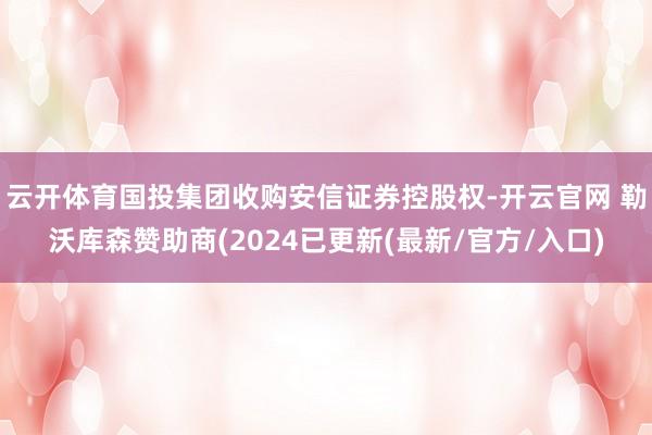 云开体育国投集团收购安信证券控股权-开云官网 勒沃库森赞助商(2024已更新(最新/官方/入口)