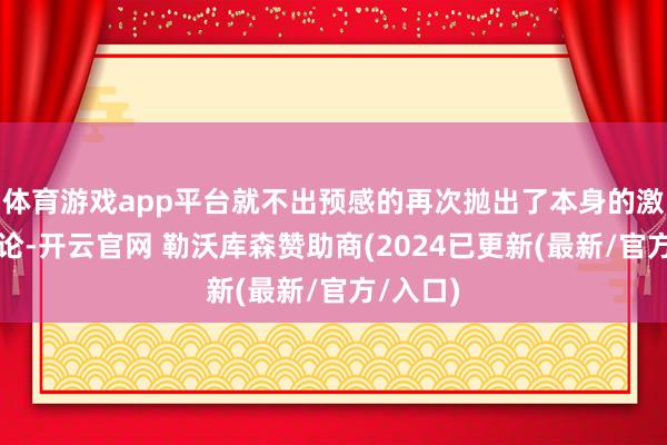 体育游戏app平台就不出预感的再次抛出了本身的激进化言论-开云官网 勒沃库森赞助商(2024已更新(最新/官方/入口)