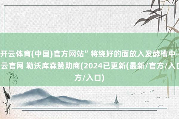 开云体育(中国)官方网站”将绕好的面放入发酵槽中-开云官网 勒沃库森赞助商(2024已更新(最新/官方/入口)