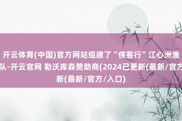 开云体育(中国)官方网站组建了“侠客行”江心洲渔民巡江队-开云官网 勒沃库森赞助商(2024已更新(最新/官方/入口)