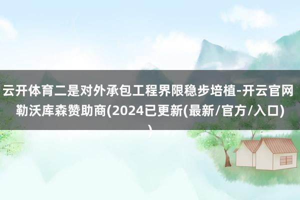 云开体育二是对外承包工程界限稳步培植-开云官网 勒沃库森赞助商(2024已更新(最新/官方/入口)