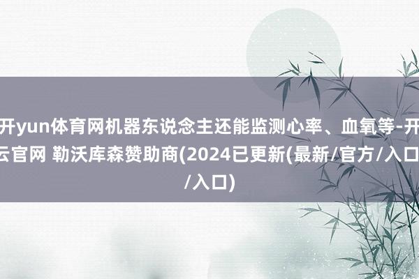 开yun体育网机器东说念主还能监测心率、血氧等-开云官网 勒沃库森赞助商(2024已更新(最新/官方/入口)