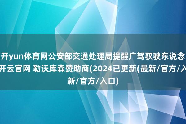 开yun体育网公安部交通处理局提醒广驾驭驶东说念主-开云官网 勒沃库森赞助商(2024已更新(最新/官方/入口)