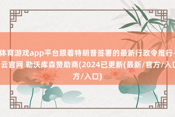 体育游戏app平台跟着特朗普签署的最新行政令推行-开云官网 勒沃库森赞助商(2024已更新(最新/官方/入口)