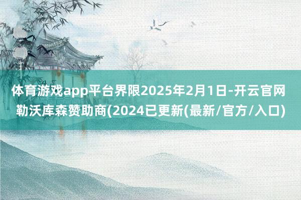 体育游戏app平台界限2025年2月1日-开云官网 勒沃库森赞助商(2024已更新(最新/官方/入口)