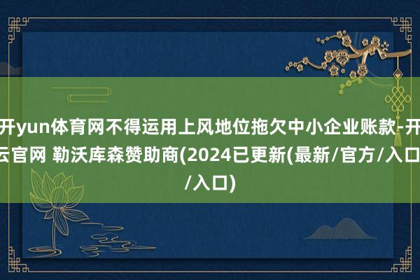 开yun体育网不得运用上风地位拖欠中小企业账款-开云官网 勒沃库森赞助商(2024已更新(最新/官方/入口)