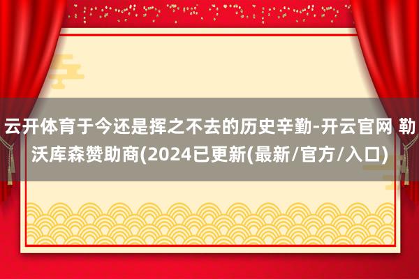 云开体育于今还是挥之不去的历史辛勤-开云官网 勒沃库森赞助商(2024已更新(最新/官方/入口)