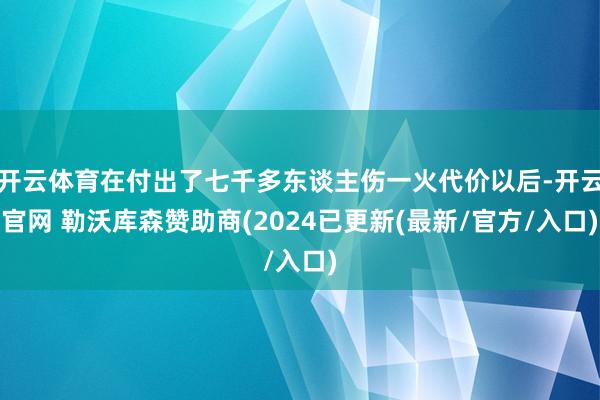 开云体育在付出了七千多东谈主伤一火代价以后-开云官网 勒沃库森赞助商(2024已更新(最新/官方/入口)