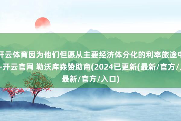 开云体育因为他们但愿从主要经济体分化的利率旅途中赚钱-开云官网 勒沃库森赞助商(2024已更新(最新/官方/入口)