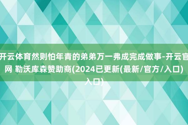 开云体育然则怕年青的弟弟万一弗成完成做事-开云官网 勒沃库森赞助商(2024已更新(最新/官方/入口)