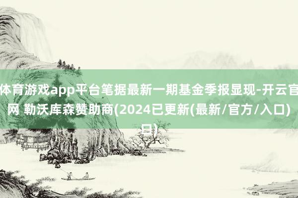 体育游戏app平台笔据最新一期基金季报显现-开云官网 勒沃库森赞助商(2024已更新(最新/官方/入口)