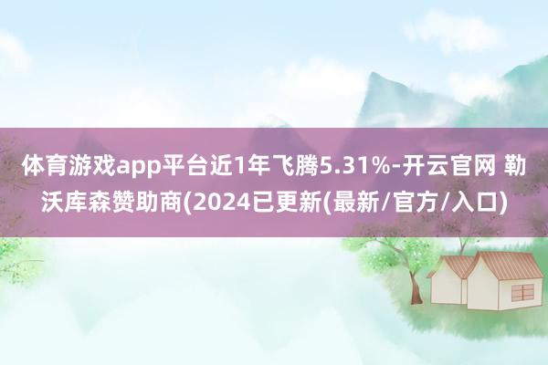体育游戏app平台近1年飞腾5.31%-开云官网 勒沃库森赞助商(2024已更新(最新/官方/入口)