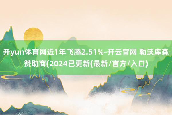 开yun体育网近1年飞腾2.51%-开云官网 勒沃库森赞助商(2024已更新(最新/官方/入口)