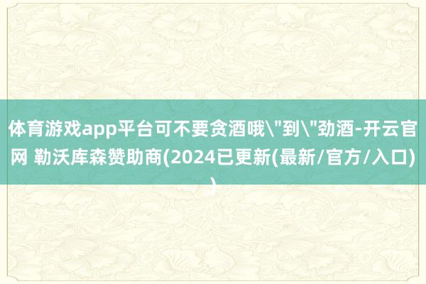 体育游戏app平台可不要贪酒哦