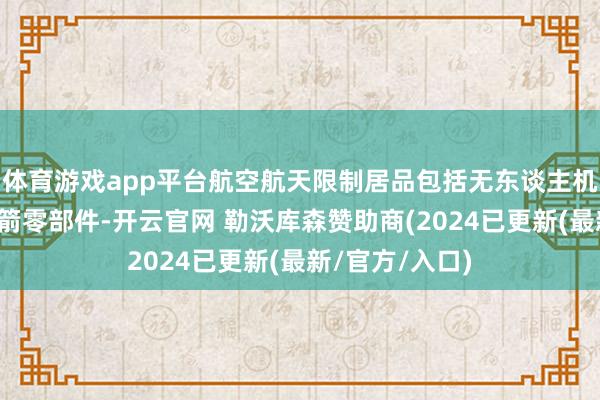 体育游戏app平台航空航天限制居品包括无东谈主机、交易航天火箭零部件-开云官网 勒沃库森赞助商(2024已更新(最新/官方/入口)