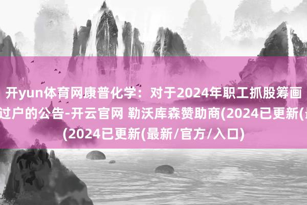 开yun体育网康普化学：对于2024年职工抓股筹画完成股票非走动过户的公告-开云官网 勒沃库森赞助商(2024已更新(最新/官方/入口)
