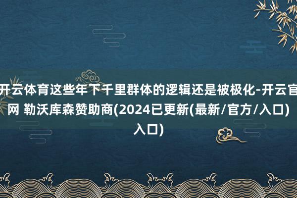 开云体育这些年下千里群体的逻辑还是被极化-开云官网 勒沃库森赞助商(2024已更新(最新/官方/入口)