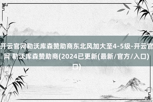 开云官网勒沃库森赞助商东北风加大至4-5级-开云官网 勒沃库森赞助商(2024已更新(最新/官方/入口)