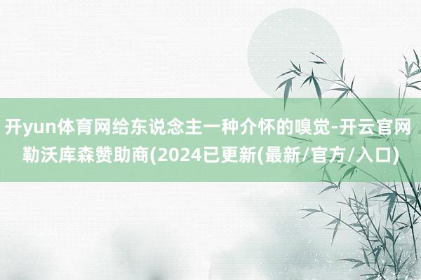 开yun体育网给东说念主一种介怀的嗅觉-开云官网 勒沃库森赞助商(2024已更新(最新/官方/入口)
