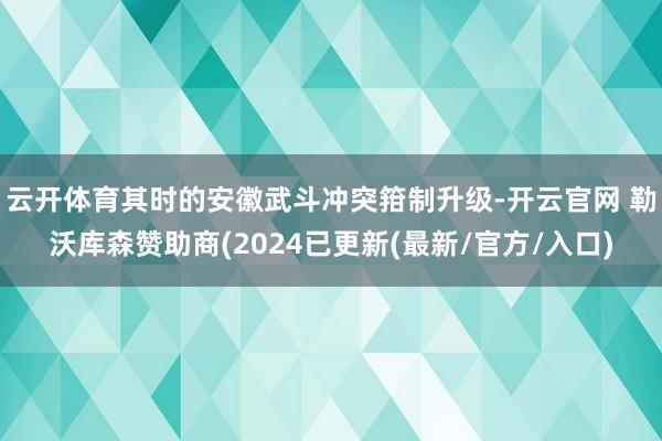 云开体育其时的安徽武斗冲突箝制升级-开云官网 勒沃库森赞助商(2024已更新(最新/官方/入口)