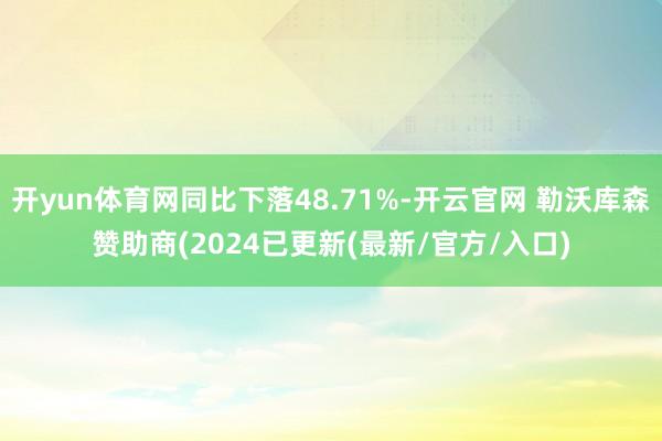 开yun体育网同比下落48.71%-开云官网 勒沃库森赞助商(2024已更新(最新/官方/入口)
