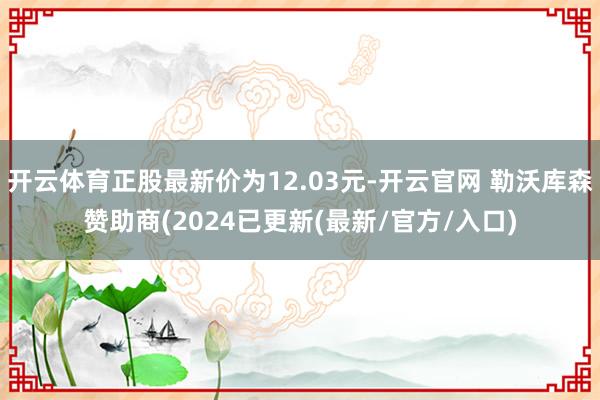 开云体育正股最新价为12.03元-开云官网 勒沃库森赞助商(2024已更新(最新/官方/入口)