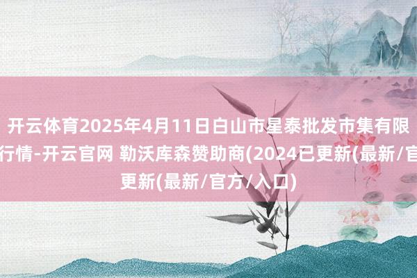 开云体育2025年4月11日白山市星泰批发市集有限公司价钱行情-开云官网 勒沃库森赞助商(2024已更新(最新/官方/入口)