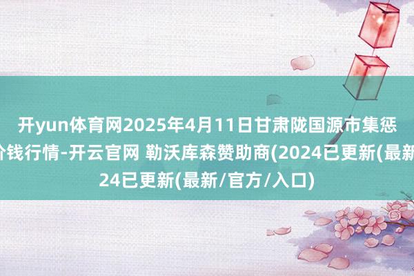 开yun体育网2025年4月11日甘肃陇国源市集惩办有限公司价钱行情-开云官网 勒沃库森赞助商(2024已更新(最新/官方/入口)