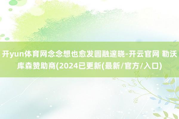 开yun体育网念念想也愈发圆融邃晓-开云官网 勒沃库森赞助商(2024已更新(最新/官方/入口)