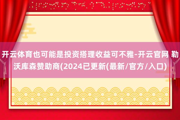 开云体育也可能是投资搭理收益可不雅-开云官网 勒沃库森赞助商(2024已更新(最新/官方/入口)