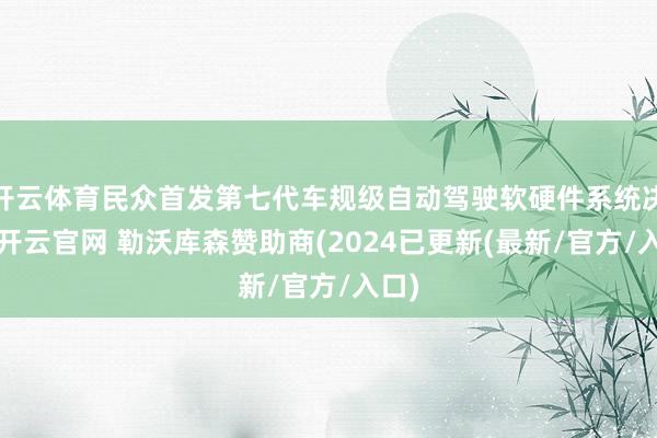开云体育民众首发第七代车规级自动驾驶软硬件系统决议-开云官网 勒沃库森赞助商(2024已更新(最新/官方/入口)