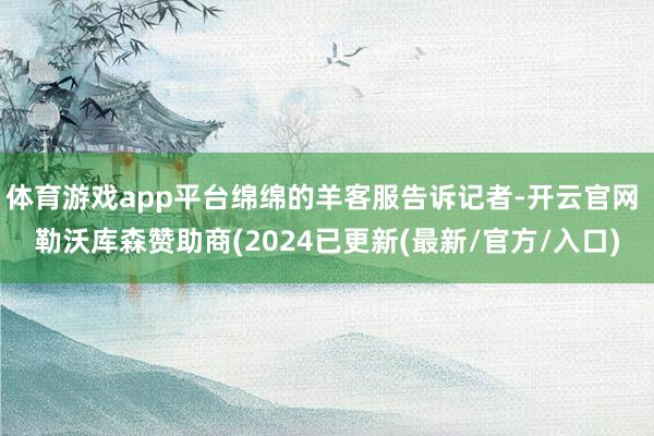 体育游戏app平台绵绵的羊客服告诉记者-开云官网 勒沃库森赞助商(2024已更新(最新/官方/入口)