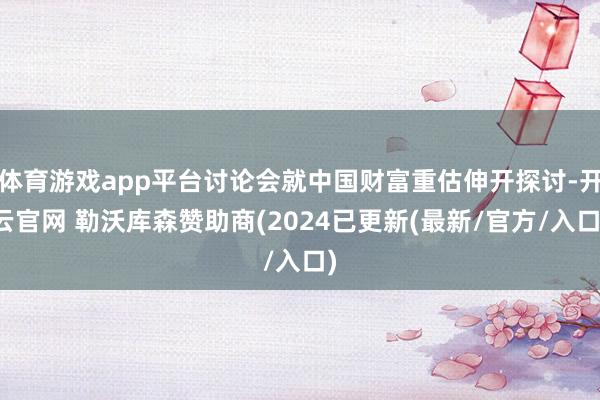 体育游戏app平台讨论会就中国财富重估伸开探讨-开云官网 勒沃库森赞助商(2024已更新(最新/官方/入口)