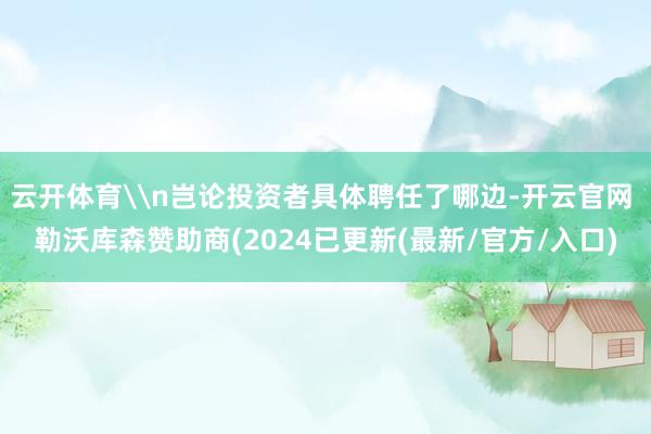 云开体育\n岂论投资者具体聘任了哪边-开云官网 勒沃库森赞助商(2024已更新(最新/官方/入口)
