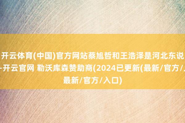 开云体育(中国)官方网站蔡旭哲和王浩泽是河北东说念主-开云官网 勒沃库森赞助商(2024已更新(最新/官方/入口)