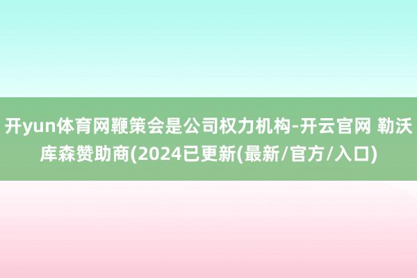 开yun体育网鞭策会是公司权力机构-开云官网 勒沃库森赞助商(2024已更新(最新/官方/入口)