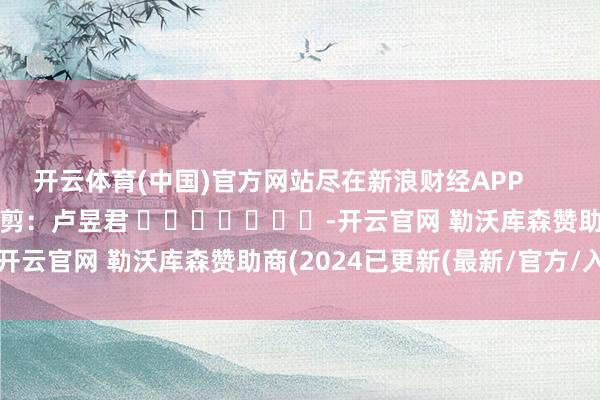 开云体育(中国)官方网站尽在新浪财经APP            						包袱裁剪：卢昱君 							-开云官网 勒沃库森赞助商(2024已更新(最新/官方/入口)
