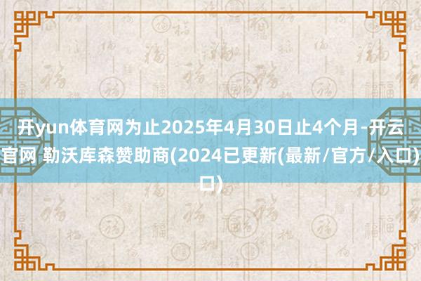 开yun体育网为止2025年4月30日止4个月-开云官网 勒沃库森赞助商(2024已更新(最新/官方/入口)