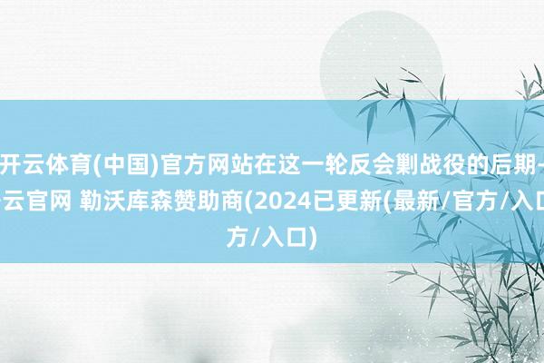 开云体育(中国)官方网站在这一轮反会剿战役的后期-开云官网 勒沃库森赞助商(2024已更新(最新/官方/入口)