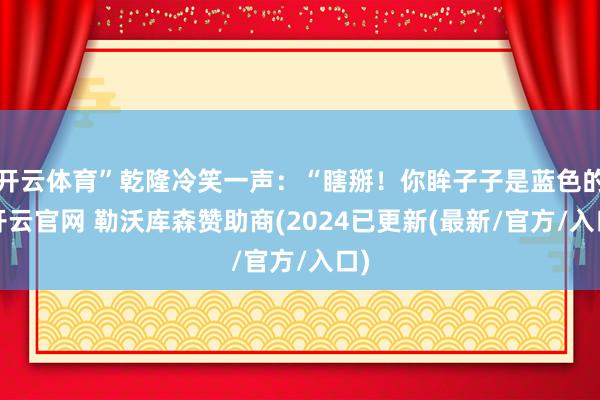 开云体育”乾隆冷笑一声：“瞎掰！你眸子子是蓝色的-开云官网 勒沃库森赞助商(2024已更新(最新/官方/入口)