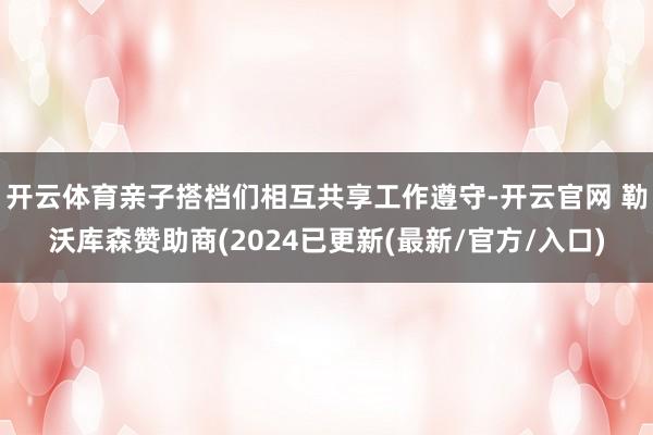 开云体育亲子搭档们相互共享工作遵守-开云官网 勒沃库森赞助商(2024已更新(最新/官方/入口)
