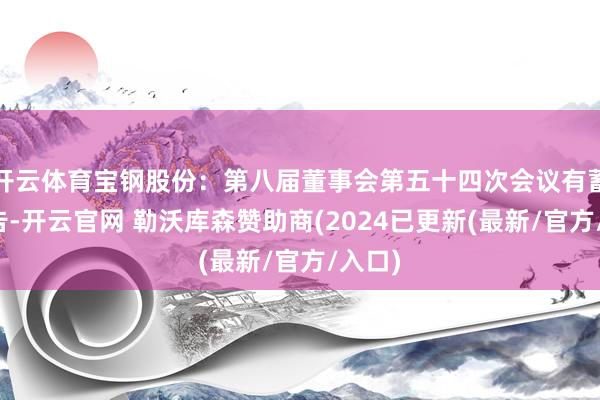 开云体育宝钢股份:第八届董事会第五十四次会议有蓄意公告-开云官网 勒沃库森赞助商(2024已更新(最新/官方/入口)