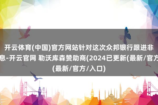 开云体育(中国)官方网站　　针对这次众邦银行跟进非对称降息-开云官网 勒沃库森赞助商(2024已更新(最新/官方/入口)