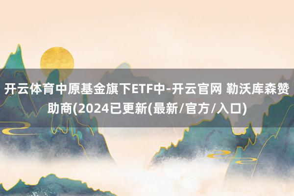 开云体育中原基金旗下ETF中-开云官网 勒沃库森赞助商(2024已更新(最新/官方/入口)